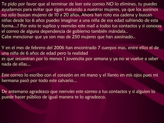 Te pido por favor que al terminar de leer este correo NO lo elimines, tu puedes ayudarnos para evitar que sigan matando a nuestras mujeres, ya que los asesinos no solo buscan mujeres de 10 a 20 años. Ahora han roto esa cadena y buscan niñas desde los 6 años puedes imaginar a una niña de esa edad sufriendo de esta forma...? Por esto te suplico y reenvíes este mail a todos tus contactos y si conoces el correo de alguna dependencia de gobierno también mándala..  Cabe mencionar que ya son mas de 250 mujeres que han asesinado..  Y en el mes de febrero del 2006 han encontrado 7 cuerpos mas, entre ellos el de una niña de 6 años de edad pero la realidad  es que secuestran por lo menos 1 jovencita por semana y ya no se vuelve a saber nada de ellas...  Este correo lo escribo con el corazón en mi mano y el llanto en mis ojos pues mi hermana pasó por todo este calvario...  De antemano agradezco que reenvíes este correo a tus contactos y si alguien lo puede hacer público de igual manera te lo agradezco.  