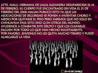 ATTE. MALU, HERMANA DE LIALIA ALEJANDRA DESAPARECIDA EL 14 DE FEBRERO. SU CUERPO FUE ENCONTRADO SIN VIDA EL 21 DE FEBRERO DEL 2006 HAGAN PUBLICO ESTO YA QUE LAS ASOCIACIONES DE SEGURIDAD SE PONEN A INVENTAR CHORO Y MEDIO POR QUITARSE EL PESO PERO SABEMOS QUE NO SOLO EN CHIHUAHUA PASA ESTO SINO Q EN OTROS DEL MUNDO.  AYUDEMOS A COMBATIR ESTE DELITO Y QUE LOS CULPABLES PAGUEN POR TODO LO QUE HAN HECHO INJUSTAMENTE.  POR FAVOR!!! .ENVIENLO NO LES QUITA MUCHO TIEMPO Y PUEDE ALARGARLES LA VIDA    