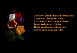Mulheres, personalidades honradíssimas Temos nós, orgulho em tê-las. Mãe, amada, irmã... amiguíssimas Impossível não percebê-las. Desde as meigas, às extremistas, Não há quem possa vencê-las. 