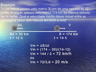 Exemplo
1) Um móvel passou pelo marco 30 km de uma estrada às 12
horas. A seguir, passou pelo marco 174 km da mesma estrada
às 14 horas. Qual a velocidade média desse móvel entre as
passagens pelos dois marcos em km/h e m/s?
So = 30 km S = 174 km
t = 12 h t = 14 h
Vo V
Vm = ∆S/∆t
Vm = (174 – 30)/(14-12)
Vm = 144 / 2 = 72 km/h
ou
Vm = 72/3,6 = 20 m/s
 