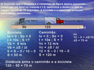 2) Supondo que a bicicleta e o caminhão da figura abaixo passaram
juntos por um farol no instante t = 0, determine a distância que os
separa depois de 10 segundos. A bicicleta e o caminhão possuem
velocidades constantes.
Bicicleta:
to = 0 ; So = 0
t = 10s ; S =?
Vb = 5 m/s
Vb = ∆S / ∆t
5 = S – 0 / 10 – 0
S = 50 m
Caminhão:
to = 0 ; So = 0
t = 10s ; S = ?
Vc = 12 m/s
Vc = ∆S / ∆t
12 = S – 0 / 10 – 0
S = 120 m
Distância entre o caminhão e a bicicleta:
120 – 50 = 70 m
50 120 (m)
ou
12 – 5 = ∆S/10
∆S = 70 m
 