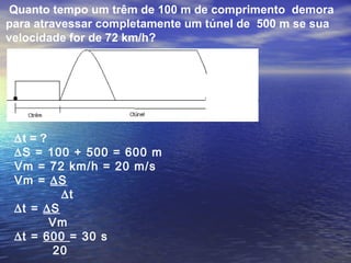 Quanto tempo um trêm de 100 m de comprimento demora
para atravessar completamente um túnel de 500 m se sua
velocidade for de 72 km/h?
∆t = ?
∆S = 100 + 500 = 600 m
Vm = 72 km/h = 20 m/s
Vm = ∆S
∆t
∆t = ∆S
Vm
∆t = 600 = 30 s
20
 