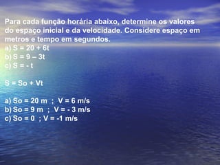 Para cada função horária abaixo, determine os valores
do espaço inicial e da velocidade. Considere espaço em
metros e tempo em segundos.
a) S = 20 + 6t
b) S = 9 – 3t
c) S = - t
S = So + Vt
a) So = 20 m ; V = 6 m/s
b) So = 9 m ; V = - 3 m/s
c) So = 0 ; V = -1 m/s
 