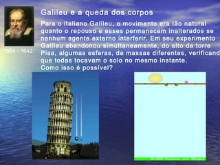 Galileu e a queda dos corpos
1564 - 1642
Para o italiano Galileu, o movimento era tão natural
quanto o repouso e esses permanecem inalterados se
nenhum agente externo interferir. Em seu experimento
Galileu abandonou simultaneamente, do alto da torre
Pisa, algumas esferas, de massas diferentes, verificand
que todas tocavam o solo no mesmo instante.
Como isso é possível?
 