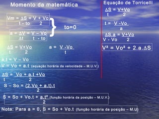 Vm = ∆S = V + Vo
t - to 2
a = ∆V = V – Vo
∆t t - to
∆S = V+Vo
t 2
a = V -Vo
t
} to=0
Momento da matemática
a.t = V – Vo
V = Vo + a.t (equação horária da velocidade – M.U.V.)
∆S = Vo + a.t +Vo
t 2
S – So = (2.Vo + a.t).t
2
S = So + Vo.t + a.t² (função horária da posição – M.U.V.)
2
Equação de Torricelli
∆S = V+Vo
t 2
t = V -Vo
a
∆S.a = V+Vo
V - Vo 2
V² = Vo² + 2.a.∆S
Nota: Para a = 0, S = So + Vo.t (função horária da posição – M.U)
 