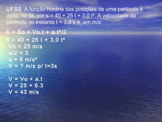 S = So + Vo.t + a.t²/2
UFSE A função horária das posições de uma partícula é
dada, no SI, por s = 40 + 25 t + 3,0 t². A velocidade da
partícula no instante t = 3,0 s é, em m/s:
S = 40 + 25 t + 3,0 t²
Vo = 25 m/s
a/2 = 3
a = 6 m/s²
V = ? m/s p/ t=3s
V = Vo + a.t
V = 25 + 6.3
V = 43 m/s
 