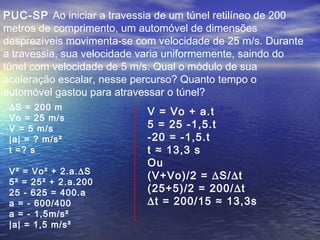 PUC-SP Ao iniciar a travessia de um túnel retilíneo de 200
metros de comprimento, um automóvel de dimensões
desprezíveis movimenta-se com velocidade de 25 m/s. Durante
a travessia, sua velocidade varia uniformemente, saindo do
túnel com velocidade de 5 m/s. Qual o módulo de sua
aceleração escalar, nesse percurso? Quanto tempo o
automóvel gastou para atravessar o túnel?
∆S = 200 m
Vo = 25 m/s
V = 5 m/s
|a| = ? m/s²
t =? s
V² = Vo² + 2.a.∆S
5² = 25² + 2.a.200
25 - 625 = 400.a
a = - 600/400
a = - 1,5m/s²
|a| = 1,5 m/s²
V = Vo + a.t
5 = 25 -1,5.t
-20 = -1,5.t
t ≈ 13,3 s
Ou
(V+Vo)/2 = ∆S/∆t
(25+5)/2 = 200/∆t
∆t = 200/15 ≈ 13,3s
 
