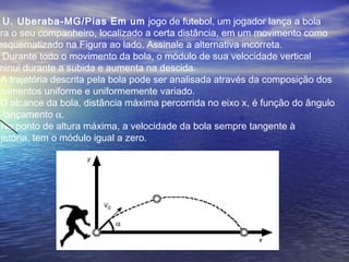 U. Uberaba-MG/Pias Em um jogo de futebol, um jogador lança a bola
ara o seu companheiro, localizado a certa distância, em um movimento como
esquematizado na Figura ao lado. Assinale a alternativa incorreta.
Durante todo o movimento da bola, o módulo de sua velocidade vertical
minui durante a subida e aumenta na descida.
A trajetória descrita pela bola pode ser analisada através da composição dos
ovimentos uniforme e uniformemente variado.
O alcance da bola, distância máxima percorrida no eixo x, é função do ângulo
e lançamento α.
No ponto de altura máxima, a velocidade da bola sempre tangente à
ajetória, tem o módulo igual a zero.
 