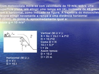 3)Um motociclista move-se com velocidade de 10 m/s, sobre uma
superfície plana, até atingir uma rampa em (A), inclinada de 45 graus
com a horizontal, como indicado na figura. A trajetória do motociclista
deverá atingir novamente a rampa a uma distância horizontal
D (D=H), do ponto A, aproximadamente igual a:
Adote g = 10 m/s².
Horizontal (M.U.):
D = V.t
D = 10.t
Vertical (M.U.V.):
S = So + Vo.t + a.t²/2
H = 10.t²/2
Como D = H
10.t = 5.t²
t = 2s
Assim temos:
D = 10.2
D = 20 m
 