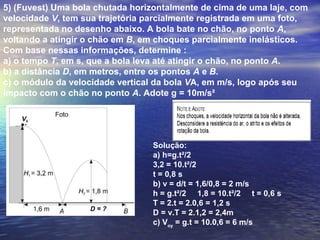 5) (Fuvest) Uma bola chutada horizontalmente de cima de uma laje, com
velocidade V, tem sua trajetória parcialmente registrada em uma foto,
representada no desenho abaixo. A bola bate no chão, no ponto A,
voltando a atingir o chão em B, em choques parcialmente inelásticos.
Com base nessas informações, determine :
a) o tempo T, em s, que a bola leva até atingir o chão, no ponto A.
b) a distância D, em metros, entre os pontos A e B.
c) o módulo da velocidade vertical da bola VA, em m/s, logo após seu
impacto com o chão no ponto A. Adote g = 10m/s²
Solução:
a) h=g.t²/2
3,2 = 10.t²/2
t = 0,8 s
b) v = d/t = 1,6/0,8 = 2 m/s
h = g.t²/2 1,8 = 10.t²/2 t = 0,6 s
T = 2.t = 2.0,6 = 1,2 s
D = v.T = 2.1,2 = 2,4m
c) Voy
= g.t = 10.0,6 = 6 m/s
 