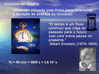 Conceito de TEMPO
dimensão utilizada pelo físico para determinar
a duração de eventos no Universo.
“O tempo é um fluxo
contínuo que viaja do
passado para o futuro
com uma breve pausa no
presente.”
Albert Einstein (1879-1955)
1h = 60 min = 3600 s = 3,6.103
s
 