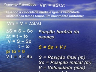 Momento MatemáticoMomento Matemático Vm = ∆S/∆t
Quando a velocidade média é igual a velocidade
instantânea temos temos um movimento uniforme:
Vm = V = ∆S/∆t
∆S = S – So
∆t = t – to
V = S – So
t – to
p/ to = 0
V.t = S - SoV.t = S - So
Função horária doFunção horária do
espaçoespaço
S = So + V.tS = So + V.t
S = Posição final (m)S = Posição final (m)
So = Posição inicial (m)So = Posição inicial (m)
V = Velocidade (m/s)V = Velocidade (m/s)
 