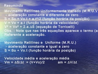 Resumindo
Movimento Retilíneo Uniformemente Variado (M.R.U.V.
- aceleração constante e diferente de zero
S = So + Vo.t + a.t²/2 (função horária da posição)
V = Vo + a.t (função horária da velocidade)
V² = Vo² + 2.a.∆S (equação de Torricelli)
Obs. : Note que nas três equações aparece o termo (a)
Referente a aceleração.
Movimento Retilíneo e Uniforme (M.R.U.)
- aceleração constante e igual a zero
S = So + Vo.t (função horária da posição)
Velocidade média e aceleração média
Vm = ∆S/∆t = (V+Vo)/2 am = ∆V/∆t
 