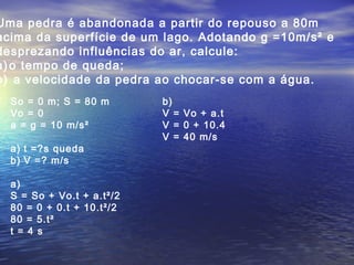 Uma pedra é abandonada a partir do repouso a 80m
acima da superfície de um lago. Adotando g =10m/s² e
desprezando influências do ar, calcule:
a) o tempo de queda;
b) a velocidade da pedra ao chocar-se com a água.
So = 0 m; S = 80 m
Vo = 0
a = g = 10 m/s²
a) t =?s queda
b) V =? m/s
a)
S = So + Vo.t + a.t²/2
80 = 0 + 0.t + 10.t²/2
80 = 5.t²
t = 4 s
b)
V = Vo + a.t
V = 0 + 10.4
V = 40 m/s
 