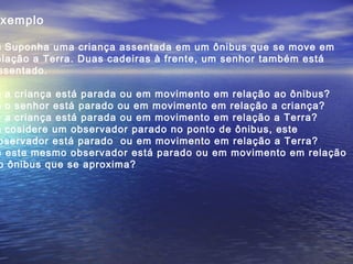 xemplo
) Suponha uma criança assentada em um ônibus que se move em
elação a Terra. Duas cadeiras à frente, um senhor também está
ssentado.
) a criança está parada ou em movimento em relação ao ônibus?
) o senhor está parado ou em movimento em relação a criança?
) a criança está parada ou em movimento em relação a Terra?
) cosidere um observador parado no ponto de ônibus, este
bservador está parado ou em movimento em relação a Terra?
) este mesmo observador está parado ou em movimento em relação
o ônibus que se aproxima?
 