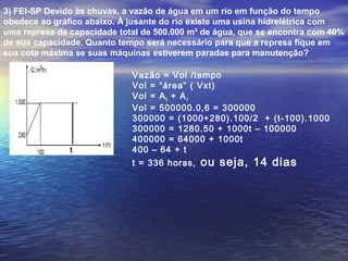 3) FEI-SP Devido às chuvas, a vazão de água em um rio em função do tempo
obedece ao gráfico abaixo. À jusante do rio existe uma usina hidrelétrica com
uma represa de capacidade total de 500.000 m³ de água, que se encontra com 40%
de sua capacidade. Quanto tempo será necessário para que a represa fique em
sua cota máxima se suas máquinas estiverem paradas para manutenção?
t
Vazão = Vol /tempo
Vol = “área” ( Vxt)
Vol = At + Ar
Vol = 500000.0,6 = 300000
300000 = (1000+280).100/2 + (t-100).1000
300000 = 1280.50 + 1000t – 100000
400000 = 64000 + 1000t
400 – 64 + t
t = 336 horas, ou seja, 14 dias
 