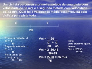 Um ciclista percorreu a primeira metade de uma pista com
velocidade de 30 m/s e a segunda metade com velocidade
de 45 m/s. Qual foi a velocidade média desenvolvida pelo
ciclista para pista toda.
d d
2d
Primeira metade: d
∆t = d
30
Segunda metade: d
∆t = d
45
Pista toda: 2d
∆t = d + d
30 45
Vm = __2d__
d + d
30 45
Vm = 2 .30.45
30+45
Vm = 2700 = 36 m/s
75
Nota:
para espaços iguais,
temos:
Vm = (2.V.V’)
V + V’
 