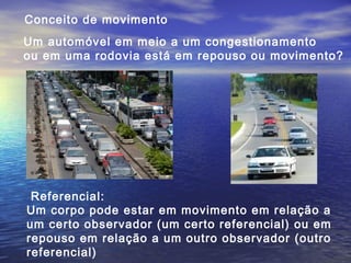 Conceito de movimento
Um automóvel em meio a um congestionamento
ou em uma rodovia está em repouso ou movimento?
Referencial:
Um corpo pode estar em movimento em relação a
um certo observador (um certo referencial) ou em
repouso em relação a um outro observador (outro
referencial)
 