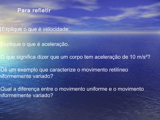 )Explique o que é velocidade.
)Explique o que é aceleração.
)O que significa dizer que um corpo tem aceleração de 10 m/s²?
)Dê um exemplo que caracterize o movimento retilíneo
niformemente variado?
)Qual a diferença entre o movimento uniforme e o movimento
niformemente variado?
Para refletir
 