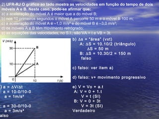 2) UFR-RJ O gráfico ao lado mostra as velocidades em função do tempo de dois
móveis A e B. Neste caso, pode-se afirmar que:
a) a aceleração do móvel A é maior que a do móvel B;
b) nos 10 primeiros segundos o móvel A percorre 50 m e o móvel B 100 m;
c) a aceleração do móvel A é –1,0 m/s² e do móvel B é –3,0 m/s²;
d) os móveis A e B têm movimento retrógrado;
e) as equações das velocidades, no S.I., são VA = t e VB = 3t.
) a = ∆V/∆t
: a = 10-0/10-0
a = 1m/s²
: a = 30-0/10-0
a = 3m/s²
also
b) ∆s = “área” (vxt)
A: ∆S = 10.10/2 (triângulo)
∆S = 50 m
B: ∆S = 10.30/2 = 150 m
falso
c) falso: ver item a)
d) falso: v+ movimento progressivo
e) V = Vo + a.t
A: V = 0 + 1.t
V = t (SI)
B: V = 0 + 3t
V = 3t (SI)
Verdadeiro
 