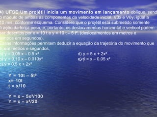 4) UFSE Um projétil inicia um movimento em lançamento oblíquo, send
o módulo de ambas as componentes da velocidade inicial, V0x e V0y, igual a
10 m/s, conforme esquema. Considere que o projétil está submetido somente
à ação da força peso, e, portanto, os deslocamentos horizontal e vertical podem
ser descritos por x = 10 t e y = 10 t – 5 t², (deslocamentos em metros e
tempos em segundos).
Essas informações permitem deduzir a equação da trajetória do movimento que
é, em metros e segundos,
a) y = 0,05 x – 0,5 x² d) y = 5 x + 2x²
b) y = 0,10 x – 0,010x² e) y = x – 0,05 x²
c) y = 0,5 x + 2x²
Y = 10t – 5t²
x= 10t
t = x/10
Y = x – 5x²/100
Y = x – x²/20
 