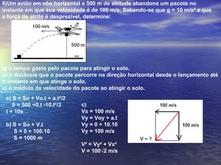 8)Um avião em vôo horizontal a 500 m de altitude abandona um pacote no
instante em que sua velocidade é de 100 m/s. Sabendo-se que g = 10 m/s² e que
a força de atrito é desprezível, determine:
a) o tempo gasto pelo pacote para atingir o solo.
b) a distância que o pacote percorre na direção horizontal desde o lançamento até
o instante em que atinge o solo.
c) o módulo da velocidade do pacote ao atingir o solo.
a) S = So + Vo.t + a.t²/2
0 = 500 +0.t -10.t²/2
t = 10s
b) S = So + V.t
S = 0 + 100.10
S = 1000 m
c)
Vx = 100 m/s
Vy = Voy + a.t
Vy = 0 + 10.10
Vy = 100 m/s
V² = Vy² + Vx²
V = 100√2 m/s
 