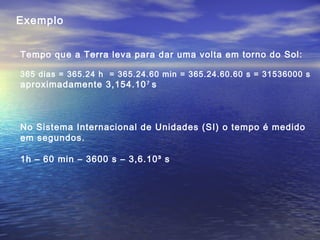 Exemplo
Tempo que a Terra leva para dar uma volta em torno do Sol:
365 dias = 365.24 h = 365.24.60 min = 365.24.60.60 s = 31536000 s
aproximadamente 3,154.107
s
No Sistema Internacional de Unidades (SI) o tempo é medido
em segundos.
1h – 60 min – 3600 s – 3,6.10³ s
 