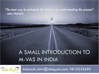 “The best way to anticipate the future is by understanding the present”
- John Naisbitt




           A SMALL INTRODUCTION TO
           M-VAS IN INDIA
              Ashutosh.Johri@telegyan.com, 9810332690
 