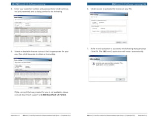 Robert Bosch LLC	 ESI[tronic] 2.0 and Shop Foreman Pro Software Installation Guide | Version 1.2 | September 2012 ESI[tronic] 2.0 and Shop Foreman Pro Software Installation Guide | Version 1.2 | September 2012	 Robert Bosch LLC
	 ESI[tronic] 2.0 Software Licensing | 1615 | ESI[tronic] 2.0 Software Licensing	
4.	 Enter your customer number and password and click Continue.
You are presented with a dialog similar to the following.
5.	 Select an available license contract that is appropriate for your
use, then click Generate to obtain a license key.
If the contract that was created for you is not available, please
contact Bosch tech support at 1-855-BoschTech (267-2483)
6.	 Click Execute to activate the license on your PC.
7.	 If the license activation is successful the following dialog displays.
Click OK. The ESI[tronic] application will restart automatically.
 