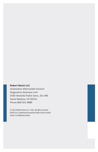 Robert Bosch LLC
Automotive Aftermarket Division
Diagnostics Business Unit
2030 Alameda Padre Serra, Ste 300
Santa Barbara, CA 93103
Phone 800-321-4889
© 2012 Robert Bosch LLC, USA. All rights reserved.
BOSCH is a trademark licensed by Robert Bosch GmbH
and/or its affiliated entities.
 