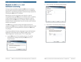 Robert Bosch LLC	 ESI[tronic] 2.0 and Shop Foreman Pro Software Installation Guide | Version 1.2 | September 2012 ESI[tronic] 2.0 and Shop Foreman Pro Software Installation Guide | Version 1.2 | September 2012	 Robert Bosch LLC
	 ESI[tronic] 2.0 Software Licensing | 1413 | ESI[tronic] 2.0 Software Licensing	
Module 2: ESI[tronic] 2.0
Software Licensing
Once you have successfully installed the ESI[tronic] 2.0 software
you will need to license the software before you can run diagnostic
applications. The following procedure outlines the steps required for
licensing your ESI[tronic] 2.0 software.
Note that you must be connected to the internet in order to
successfully license your ESI[tronic] 2.0 software online. In addition,
a valid Customer Number and Password are required in order to
properly license the ESI[tronic] 2.0 software. Please contact your
Customer Service representative if you do not have a valid Customer
Number and Password.
One ESI[tronic] 2.0 license contract will enable licensing one
computer with ESI[tronic] 2.0 software. Additional licenses will need
to be purchased for licensing additional computers for ESI[tronic]
2.0 software.
To purchase additional licenses, please get in touch with the Bosch
Diagnostics Inside Sales team at 1(800)321-4889. Press “4” for
“Bosch Diagnostics” and then press “4” for “Inside Sales”.
1.	 Launch ESI[tronic] 2.0 from desktop shortcut. You will be
presented with a dialog indicating that ESI[tronic] 2.0 is
not yet licensed.
2.	 Click Licensing. The following dialog displays.
3.	 Click Online. The following dialog displays.
 