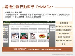 婚禮企劃行動幫手-EzMADer
免費軟體、快速編輯。
不論是婚禮邀請、聯絡賓客或是各種多媒體訊息，EzMADer幫助您輕鬆完成所
有細節。打造行動婚禮，原來可以這麼容易!


                                             直覺式編輯

                                         快速轉檔符合各手機需求

                                         支援圖片/文字/聲音/影片

                                           通訊錄個人管理

                                           即時發送紀錄回報

                                         簡易行動網頁編輯發佈

                                                 更多…


    軟體介紹與試用: http://www.diymad.com/ezmader.php
 