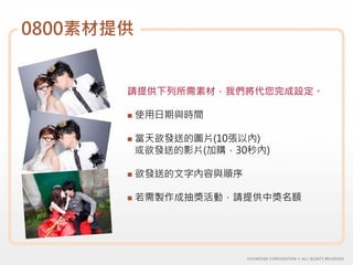 0800素材提供


       請提供下列所需素材，我們將代您完成設定。

           使用日期與時間

           當天欲發送的圖片(10張以內)
           或欲發送的影片(加購，30秒內)

           欲發送的文字內容與順序

           若需製作成抽獎活動，請提供中獎名額
 