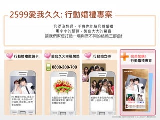 2599愛我久久: 行動婚禮專案
                   您從沒想過，手機也能幫您辦婚禮
                    用小小的預算，製造大大的驚喜
                 讓我們幫您打造一場與眾不同的結婚三部曲!




 行動婚禮邀請卡          愛我久久幸福開獎        行動拍立得       完美加購!
                                              行動婚禮專頁
                  0800-200-700




Hi! 親愛的好友, 我是小    恭喜您抽中我們為您準     感謝你來參加我們的婚
安與小妮, 告訴你一個       備的婚宴獎品, 請到簽    禮! 小安與小妮敬上
好消息, 那就是—我們       到櫃台領取喔!
要結婚啦!
 