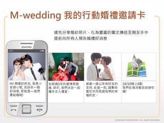 M-wedding 我的行動婚禮邀請卡
                   搶先分享婚紗照片，化為豐富的圖文傳送至親友手中
                   提前向所有人預告婚禮好消息




Hi! 親愛的好友, 我是小   在經過5年的愛情長跑      感謝一路以來有好友的      10/10晚上6點
安與小妮, 告訴你一個      後, 終於, 我們決定一起   支持, 在這一刻, 誠摯地   我們在海洋飯店迎接你
好消息, 那就是—我們      攜手步入禮堂。         邀您共同見證我們的幸      喔!
要結婚啦!                            福約定。
 