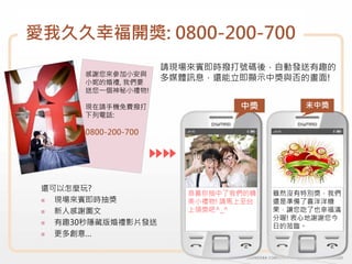 愛我久久幸福開獎: 0800-200-700
                      請現場來賓即時撥打號碼後，自動發送有趣的
       感謝您來參加小安與
       小妮的婚禮, 我們要
                      多媒體訊息，還能立即顯示中獎與否的畫面!
       送您一個神秘小禮物!

       現在請手機免費撥打                 中獎         未中獎
       下列電話:

       0800-200-700




 還可以怎麼玩?
                         恭喜你抽中了我們的精    雖然沒有特別獎，我們
   現場來賓即時抽獎              美小禮物! 請馬上至台   還是準備了喜洋洋糖
   新人感謝圖文                上領獎吧^_^       果，讓您吃了也幸福滿
                                       分喔! 衷心地謝謝您今
   有趣30秒隱藏版婚禮影片發送                      日的蒞臨。
   更多創意…
 