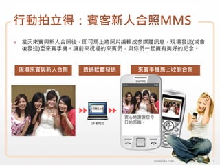 行動拍立得：賓客新人合照MMS
當天來賓與新人合照後，即可馬上將照片編輯成多媒體訊息，現場發送(或會
後發送)至來賓手機。讓前來祝福的來賓們，與你們一起擁有美好的紀念。


現場來賓與新人合照   透過軟體發送        來賓手機馬上收到合照




                       衷心地謝謝您今
             (參考P10)   日的蒞臨。
 