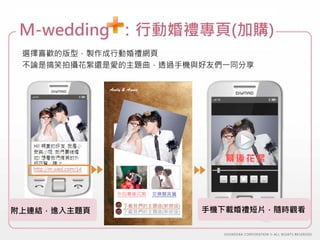 M-wedding+：行動婚禮專頁(加購)
 選擇喜歡的版型，製作成行動婚禮網頁
 不論是搞笑拍攝花絮還是愛的主題曲，透過手機與好友們一同分享

             Andy & Annie




                                       幕後花絮



                外拍幕後花絮      交換誓言篇

                  下載我們的主題曲(新娘版)
附上連結，進入主題頁        下載我們的主題曲(新郎版)     手機下載婚禮短片，隨時觀看
 
