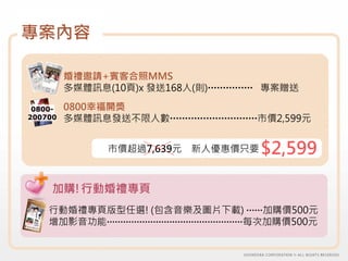 專案內容

         婚禮邀請+賓客合照MMS
         多媒體訊息(10頁)x 發送168人(則)        專案贈送

 0800-   0800幸福開獎
200700   多媒體訊息發送不限人數              市價2,599元


               市價超過7,639元   新人優惠價只要   $2,599

     加購!行動婚禮專頁
    行動婚禮專頁版型任選! (包含音樂及圖片下載)  加購價500元
    增加影音功能                 每次加購價500元
 