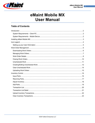 eMaint Mobile MX
                                                                                                                                                               1
                                                                                                                                 User Manual




                                        eMaint Mobile MX
                                          User Manual
Table of Contents

Introduction ............................................................................................................................................. 2
   System Requirements – Client PC ....................................................................................................... 2
   System Requirements – Mobile Device ................................................................................................ 2
Installing eMaint Mobile MX ..................................................................................................................... 3
Icon Legend ............................................................................................................................................ 4
   Setting up your User Information .......................................................................................................... 5
Work Order Management ........................................................................................................................ 6
   Downloading Work Orders ................................................................................................................... 6
   Managing Work Orders ........................................................................................................................ 7
   Work Order Details .............................................................................................................................. 8
   Closing Work Orders ......................................................................................................................... 10
   Unscheduled Work ............................................................................................................................ 11
   Creating/Editing Unscheduled Work ................................................................................................... 12
   Clear Unscheduled Work ................................................................................................................... 14
   Uploading Work Orders ..................................................................................................................... 15
Inventory Control ................................................................................................................................... 16
   Issue Parts ........................................................................................................................................ 16
   Returning Parts.................................................................................................................................. 17
   Adjust Inventory ................................................................................................................................. 18
   Add Parts .......................................................................................................................................... 19
   Transaction List ................................................................................................................................. 20
   Transaction List Detail ....................................................................................................................... 21
   Upload Inventory Transactions........................................................................................................... 22
   Clear Inventory Transactions ............................................................................................................. 23




                                                           ©2007 eMaint Enterprises LLC