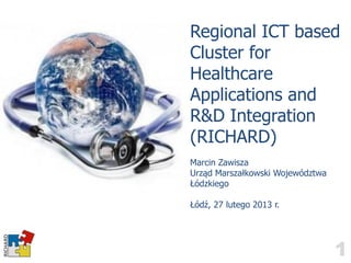 Regional ICT based
Cluster for
Healthcare
Applications and
R&D Integration
(RICHARD)
Marcin Zawisza
Urząd Marszałkowski Województwa
Łódzkiego

Łódź, 27 lutego 2013 r.




                                  1
 