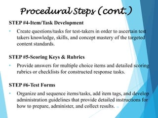Procedural Steps (cont.)
STEP #4-Item/Task Development
•

Create questions/tasks for test-takers in order to ascertain test
takers knowledge, skills, and concept mastery of the targeted
content standards.

STEP #5-Scoring Keys & Rubrics
•

Provide answers for multiple choice items and detailed scoring
rubrics or checklists for constructed response tasks.

STEP #6-Test Forms
•

Organize and sequence items/tasks, add item tags, and develop
administration guidelines that provide detailed instructions for
how to prepare, administer, and collect results.
10

 