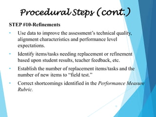 Procedural Steps (cont.)
STEP #10-Refinements
•

Use data to improve the assessment’s technical quality,
alignment characteristics and performance level
expectations.

•

Identify items/tasks needing replacement or refinement
based upon student results, teacher feedback, etc.

•

Establish the number of replacement items/tasks and the
number of new items to “field test.”

•

Correct shortcomings identified in the Performance Measure
Rubric.
12

 