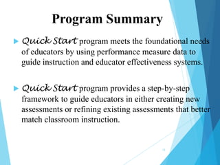 Program Summary


Quick Start program meets the foundational needs
of educators by using performance measure data to
guide instruction and educator effectiveness systems.



Quick Start program provides a step-by-step
framework to guide educators in either creating new
assessments or refining existing assessments that better
match classroom instruction.

13

 