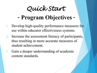 Quick Start
- Program Objectives1.

Develop high-quality performance measures for
use within educator effectiveness systems.

2.

Increase the assessment literacy of participants,
thus resulting in more accurate measures of
student achievement.

3.

Gain a deeper understanding of academic
content standards.
2

 