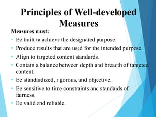 Principles of Well-developed
Measures
Measures must:
• Be built to achieve the designated purpose.

• Produce results that are used for the intended purpose.
• Align to targeted content standards.
• Contain a balance between depth and breadth of targeted
content.
• Be standardized, rigorous, and objective.
• Be sensitive to time constraints and standards of
fairness.
• Be valid and reliable.
8

 
