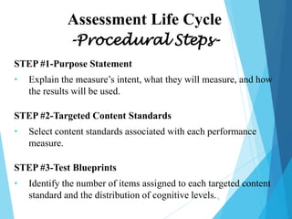 Assessment Life Cycle
-Procedural StepsSTEP #1-Purpose Statement
•

Explain the measure’s intent, what they will measure, and how
the results will be used.

STEP #2-Targeted Content Standards
•

Select content standards associated with each performance
measure.

STEP #3-Test Blueprints

•

Identify the number of items assigned to each targeted content
standard and the distribution of cognitive levels.
9

 