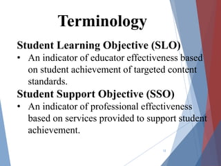 Student Learning Objective (SLO)
• An indicator of educator effectiveness based
on student achievement of targeted content
standards.
Student Support Objective (SSO)
• An indicator of professional effectiveness
based on services provided to support student
achievement.
12
Terminology
 