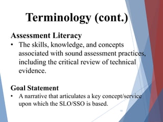 Assessment Literacy
• The skills, knowledge, and concepts
associated with sound assessment practices,
including the critical review of technical
evidence.
Goal Statement
• A narrative that articulates a key concept/service
upon which the SLO/SSO is based.
13
Terminology (cont.)
 