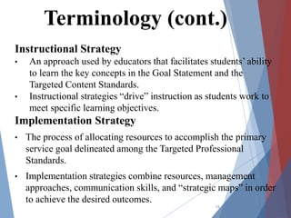 Instructional Strategy
• An approach used by educators that facilitates students’ ability
to learn the key concepts in the Goal Statement and the
Targeted Content Standards.
• Instructional strategies “drive” instruction as students work to
meet specific learning objectives.
Implementation Strategy
• The process of allocating resources to accomplish the primary
service goal delineated among the Targeted Professional
Standards.
• Implementation strategies combine resources, management
approaches, communication skills, and “strategic maps” in order
to achieve the desired outcomes.
15
Terminology (cont.)
 